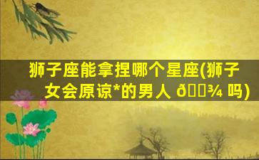 狮子座能拿捏哪个星座(狮子女会原谅*
的男人 🌾 吗)